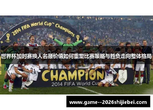 世界杯加时赛换人名额价值如何重塑比赛策略与胜负走向整体格局