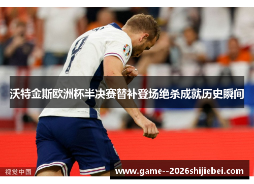 沃特金斯欧洲杯半决赛替补登场绝杀成就历史瞬间 沃特金斯欧洲杯半决赛替补登场绝杀成就历史瞬间