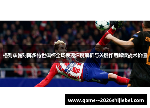 格列兹曼对阵多特世俱杯全场表现深度解析与关键作用解读战术价值